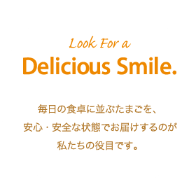 Look For a Delicious Smile. 毎日の食卓に並ぶたまごを、安心・安全な状態でお届けするのが私たちの役目です。